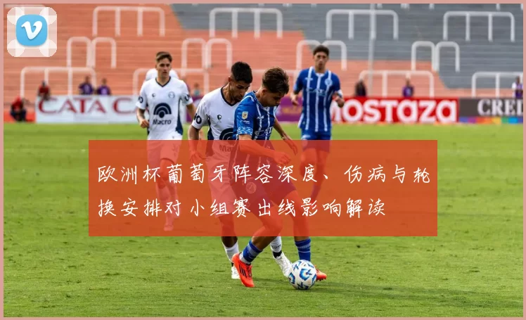 欧洲杯葡萄牙阵容深度、伤病与轮换安排对小组赛出线影响解读