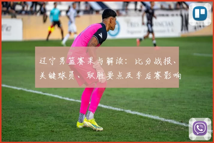 辽宁男篮赛果与解读:比分战报、关键球员、取胜要点及季后赛影响分析