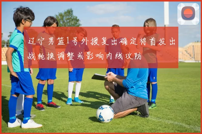 辽宁男篮1号外援复出确定将首发出战轮换调整或影响内线攻防