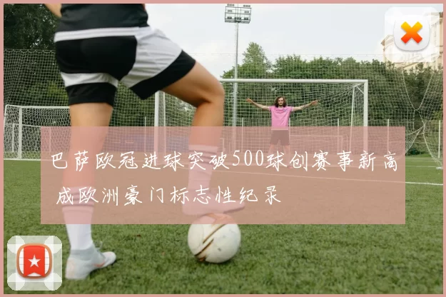 巴萨欧冠进球突破500球创赛事新高 成欧洲豪门标志性纪录