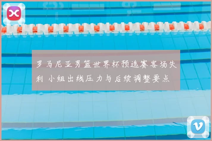 罗马尼亚男篮世界杯预选赛客场失利 小组出线压力与后续调整要点