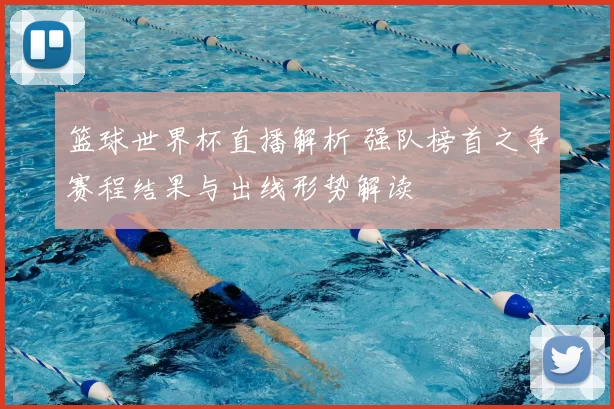 篮球世界杯直播解析 强队榜首之争赛程结果与出线形势解读