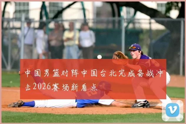 中国男篮对阵中国台北完成备战冲击2026赛场新看点