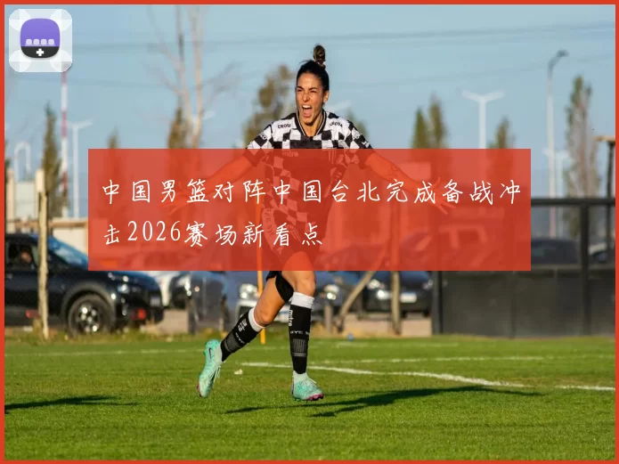 中国男篮对阵中国台北完成备战冲击2026赛场新看点