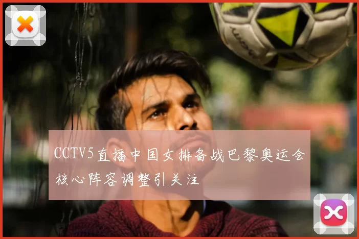 CCTV5直播中国女排备战巴黎奥运会核心阵容调整引关注