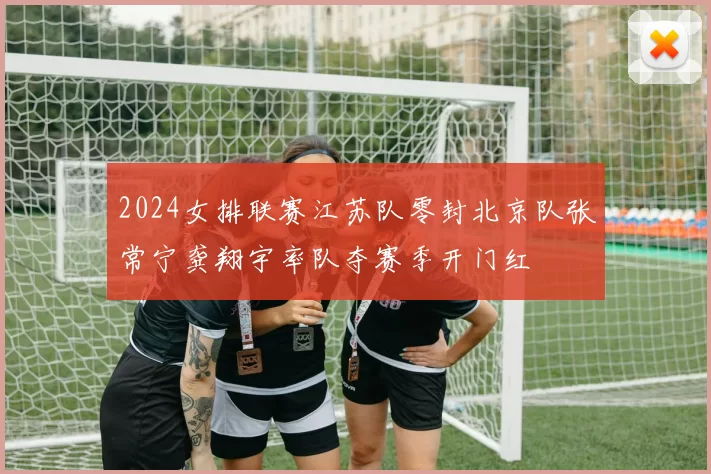 2024女排联赛江苏队零封北京队张常宁龚翔宇率队夺赛季开门红
