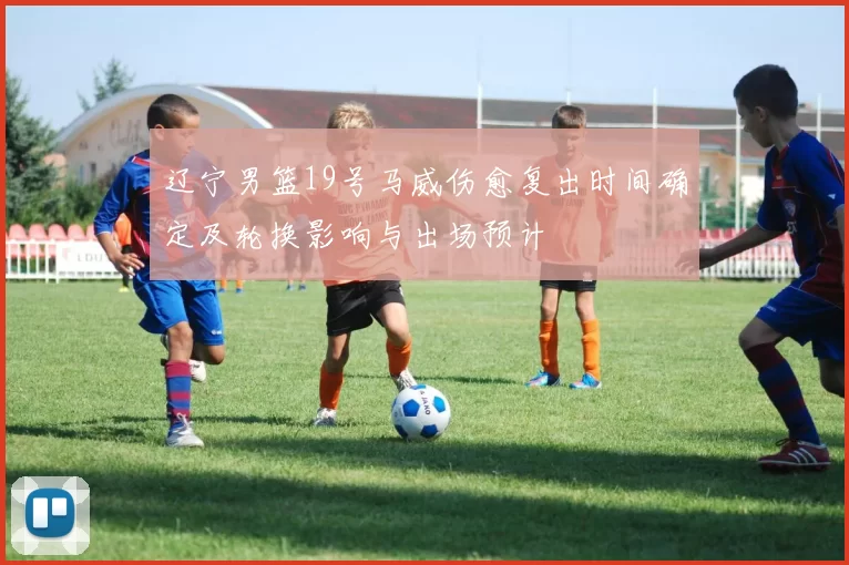 辽宁男篮19号马威伤愈复出时间确定及轮换影响与出场预计