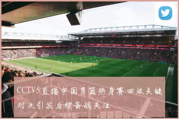 CCTV5直播中国男篮热身赛回放关键对决引发后续备战关注