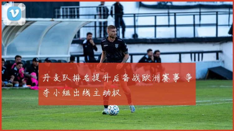 丹麦队排名提升后备战欧洲赛事 争夺小组出线主动权