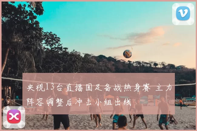 央视13台直播国足备战热身赛 主力阵容调整后冲击小组出线