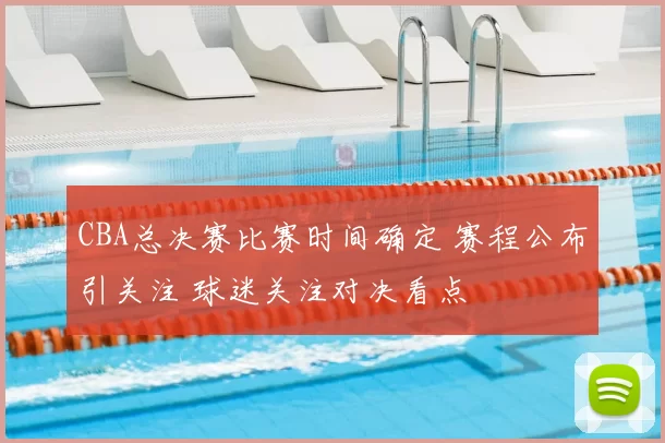 CBA总决赛比赛时间确定 赛程公布引关注 球迷关注对决看点