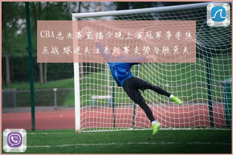 CBA总决赛直播今晚上演冠军争夺焦点战 球迷关注系列赛走势与胜负关键