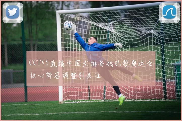 CCTV5直播中国女排备战巴黎奥运会核心阵容调整引关注