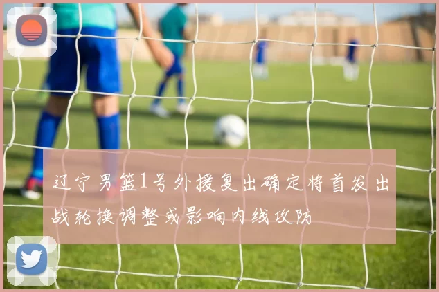 辽宁男篮1号外援复出确定将首发出战轮换调整或影响内线攻防