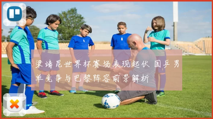 梁靖昆世界杯赛场表现起伏 国乒男单竞争与巴黎阵容前景解析