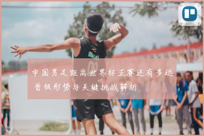 中国男足距离世界杯正赛还有多远 晋级形势与关键挑战解析