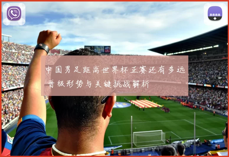 中国男足距离世界杯正赛还有多远 晋级形势与关键挑战解析