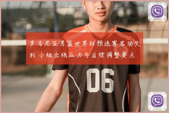 罗马尼亚男篮世界杯预选赛客场失利 小组出线压力与后续调整要点