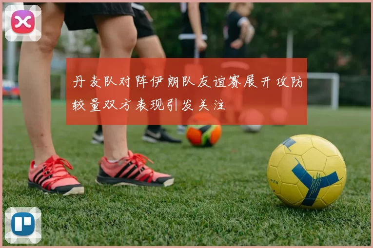 丹麦队对阵伊朗队友谊赛展开攻防较量双方表现引发关注