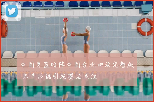 中国男篮对阵中国台北回放完整版 末节拉锯引发赛后关注