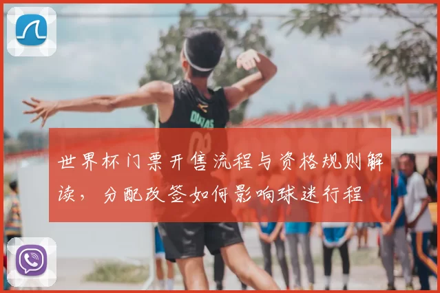 世界杯门票开售流程与资格规则解读,分配改签如何影响球迷行程