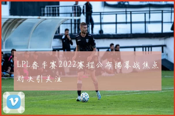 LPL春季赛2022赛程公布揭幕战焦点对决引关注