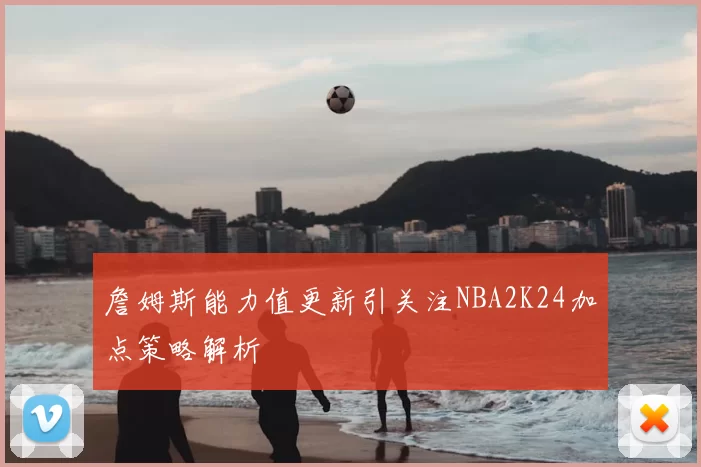 詹姆斯能力值更新引关注NBA2K24加点策略解析