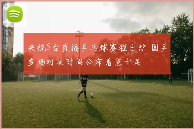 央视5台直播乒乓球赛程出炉 国乒多场对决时间公布看点十足