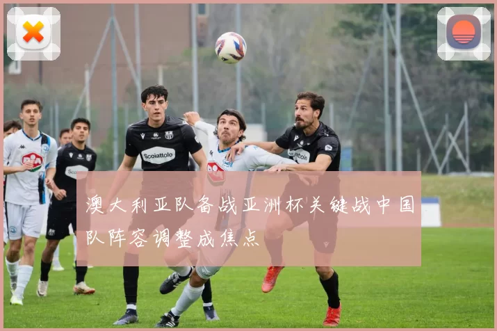澳大利亚队备战亚洲杯关键战中国队阵容调整成焦点