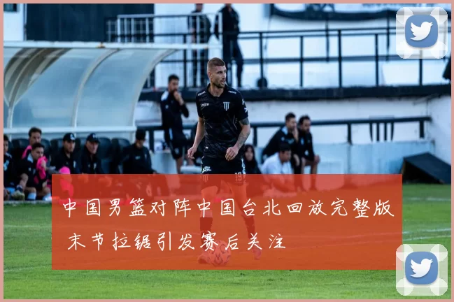 中国男篮对阵中国台北回放完整版 末节拉锯引发赛后关注